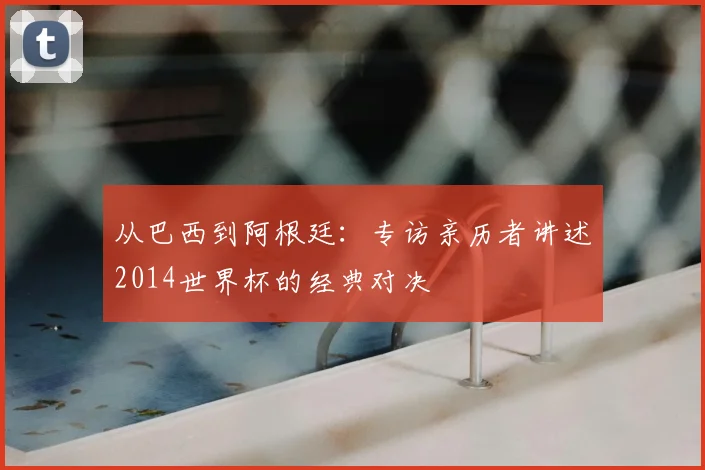 从巴西到阿根廷：专访亲历者讲述2014世界杯的经典对决