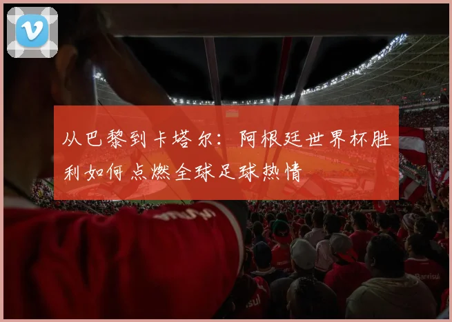 从巴黎到卡塔尔:阿根廷世界杯胜利如何点燃全球足球热情
