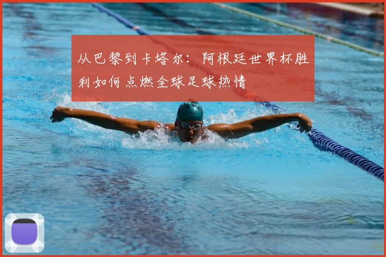 从巴黎到卡塔尔:阿根廷世界杯胜利如何点燃全球足球热情