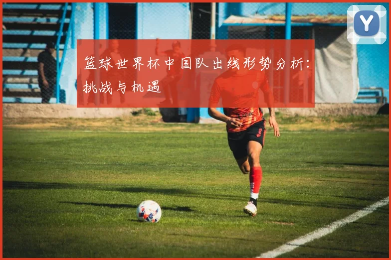 篮球世界杯中国队出线形势分析:挑战与机遇