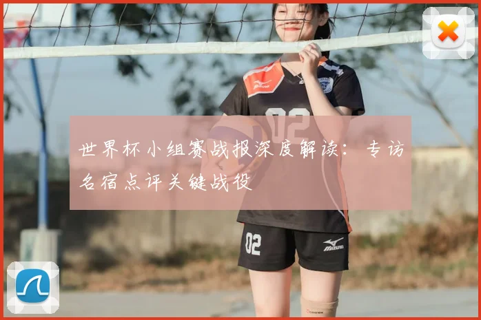 世界杯小组赛战报深度解读：专访名宿点评关键战役