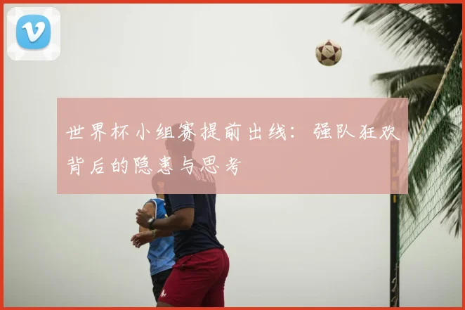 世界杯小组赛提前出线：强队狂欢背后的隐患与思考