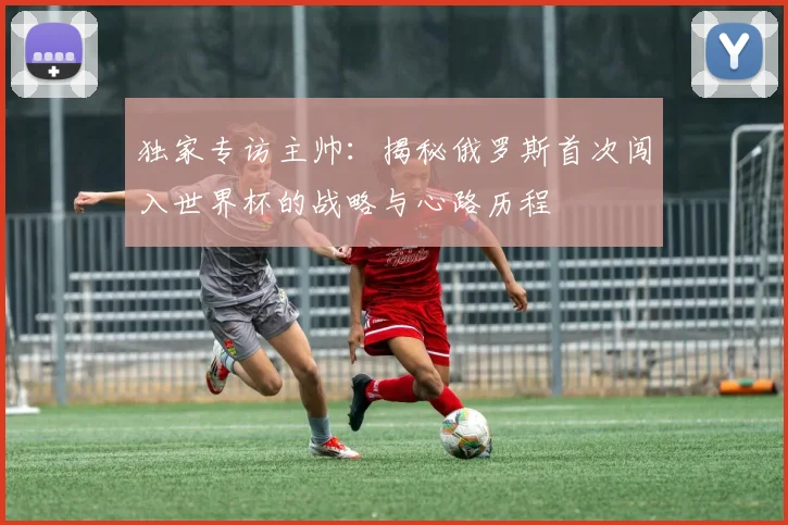 独家专访主帅：揭秘俄罗斯首次闯入世界杯的战略与心路历程
