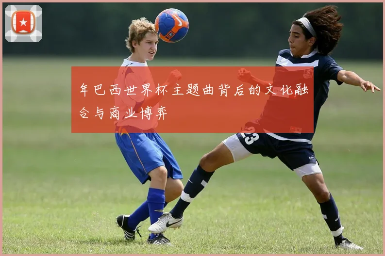 年巴西世界杯主题曲背后的文化融合与商业博弈