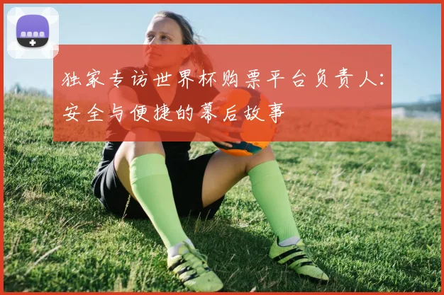 独家专访世界杯购票平台负责人：安全与便捷的幕后故事