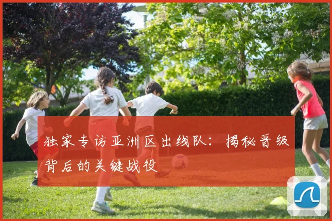 独家专访亚洲区出线队：揭秘晋级背后的关键战役