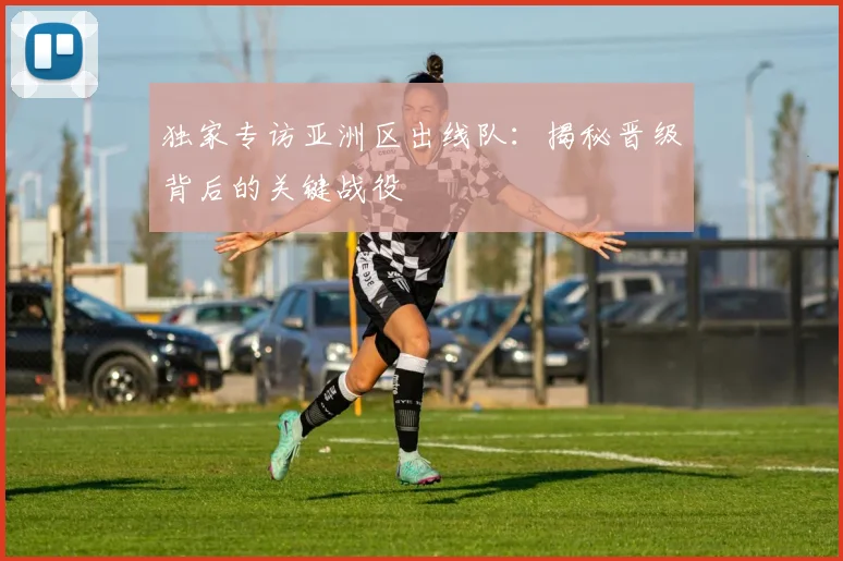 独家专访亚洲区出线队：揭秘晋级背后的关键战役