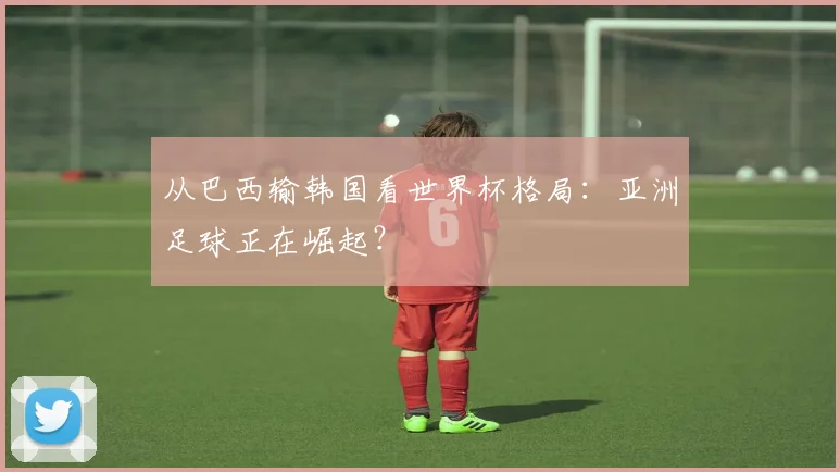 从巴西输韩国看世界杯格局：亚洲足球正在崛起？