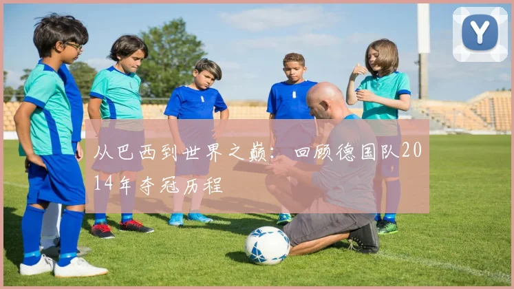 从巴西到世界之巅：回顾德国队2014年夺冠历程
