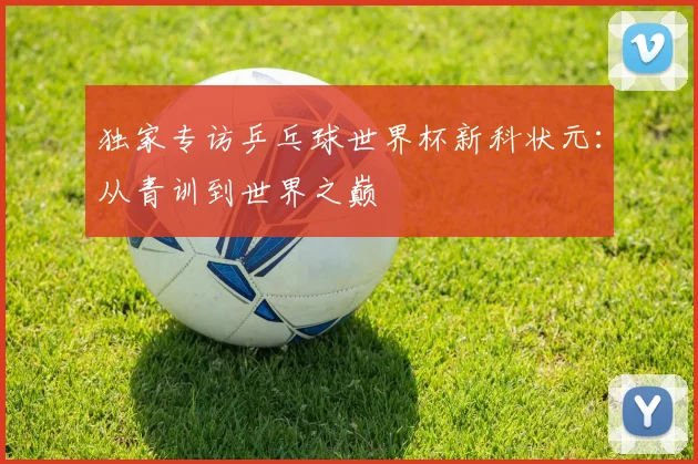 独家专访乒乓球世界杯新科状元：从青训到世界之巅