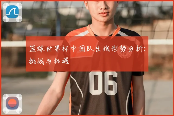 篮球世界杯中国队出线形势分析:挑战与机遇